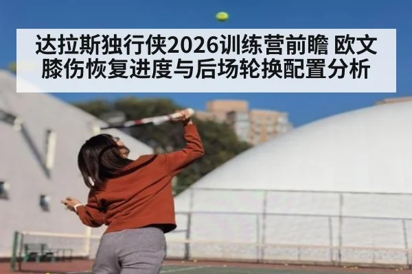 达拉斯独行侠2026训练营前瞻 欧文膝伤恢复进度与后场轮换配置分析