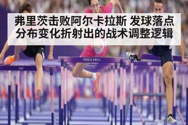 弗里茨击败阿尔卡拉斯 发球落点分布变化折射出的战术调整逻辑