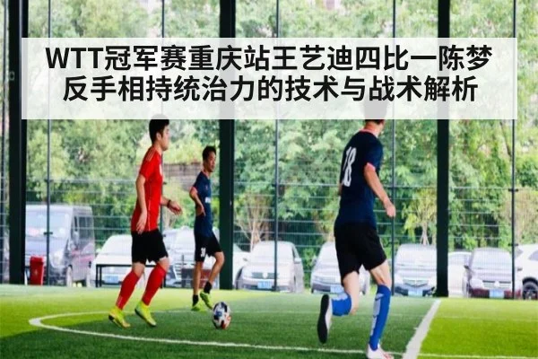 WTT冠军赛重庆站王艺迪四比一陈梦 反手相持统治力的技术与战术解析